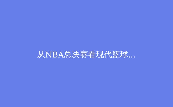 从NBA总决赛看现代篮球进化：数据革命如何重塑比赛本质