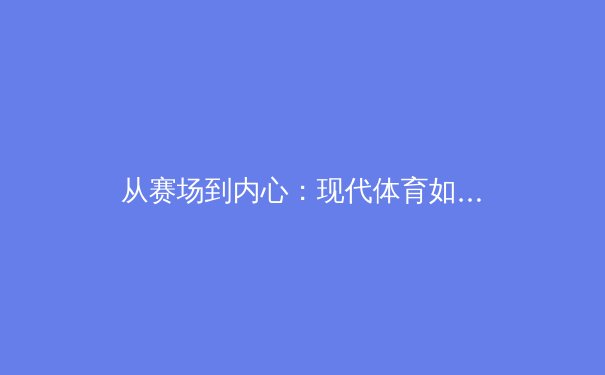 从赛场到内心：现代体育如何塑造坚韧人格与团队精神 - 3