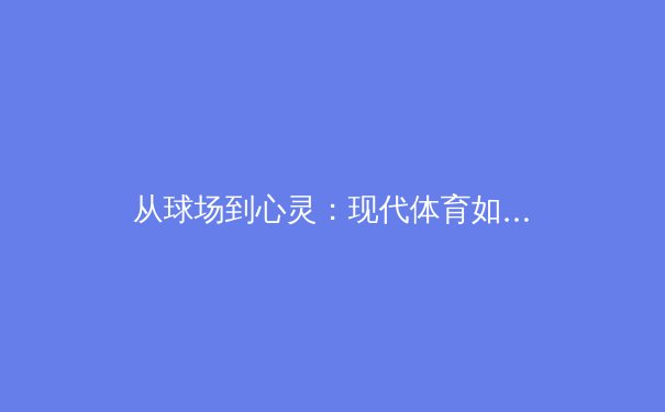 从球场到心灵：现代体育如何塑造坚韧人格与社会凝聚力 - 3