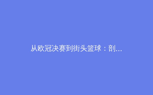 从欧冠决赛到街头篮球：剖析现代体育竞技中技术与战术的演变与融合 - 3