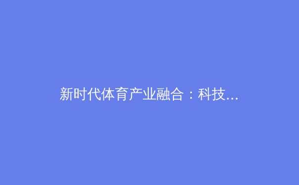 新时代体育产业融合：科技赋能与商业模式的创新突破